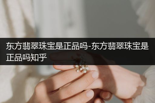 东方翡翠珠宝是正品吗-东方翡翠珠宝是正品吗知乎