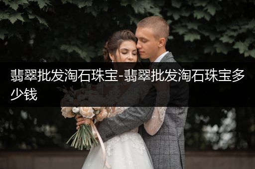 翡翠批发淘石珠宝-翡翠批发淘石珠宝多少钱