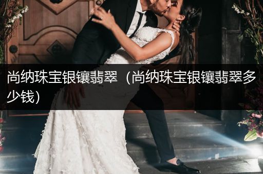 尚纳珠宝银镶翡翠（尚纳珠宝银镶翡翠多少钱）