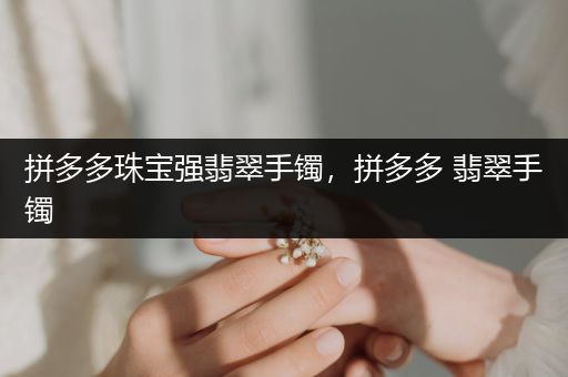 拼多多珠宝强翡翠手镯，拼多多 翡翠手镯