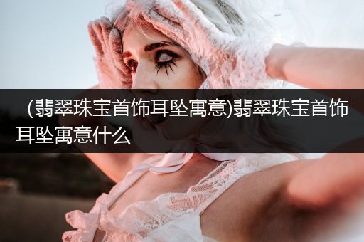 （翡翠珠宝首饰耳坠寓意)翡翠珠宝首饰耳坠寓意什么