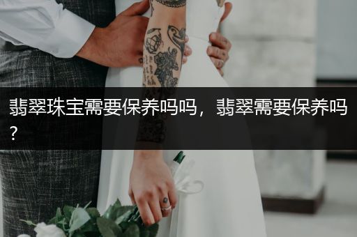 翡翠珠宝需要保养吗吗，翡翠需要保养吗?