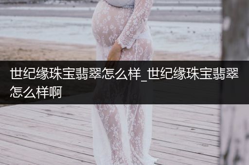 世纪缘珠宝翡翠怎么样_世纪缘珠宝翡翠怎么样啊