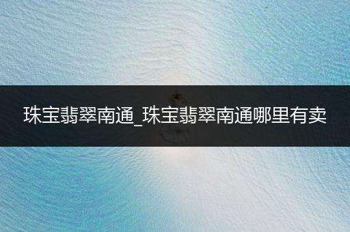 珠宝翡翠南通_珠宝翡翠南通哪里有卖