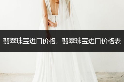 翡翠珠宝进口价格，翡翠珠宝进口价格表