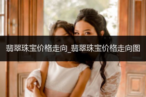 翡翠珠宝价格走向_翡翠珠宝价格走向图