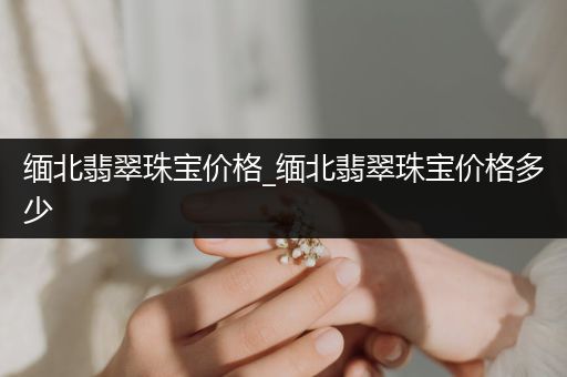 缅北翡翠珠宝价格_缅北翡翠珠宝价格多少