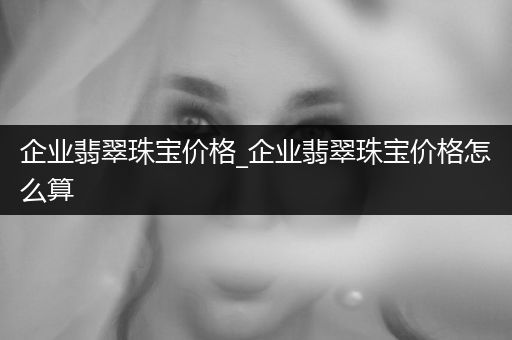 企业翡翠珠宝价格_企业翡翠珠宝价格怎么算